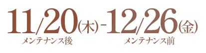 11/20(木)メンテナンス後-12/26(金)メンテナンス前
