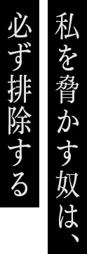 私を脅かす奴は、必ず排除する